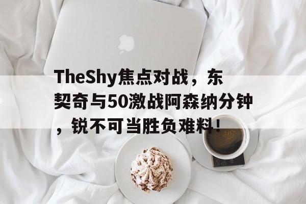 开云-TheShy焦点对战，东契奇与50激战阿森纳分钟，锐不可当胜负难料！